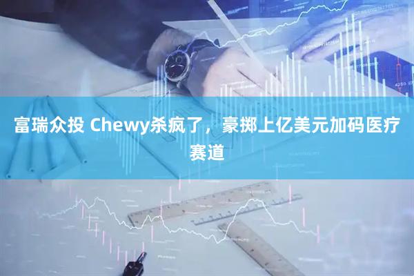 富瑞众投 Chewy杀疯了，豪掷上亿美元加码医疗赛道