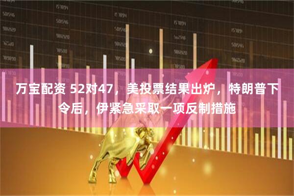 万宝配资 52对47，美投票结果出炉，特朗普下令后，伊紧急采取一项反制措施