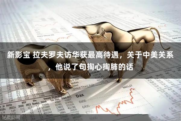 新影宝 拉夫罗夫访华获最高待遇，关于中美关系，他说了句掏心掏肺的话