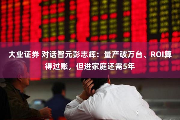 大业证券 对话智元彭志辉：量产破万台、ROI算得过账，但进家庭还需5年