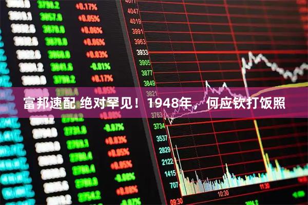 富邦速配 绝对罕见！1948年，何应钦打饭照