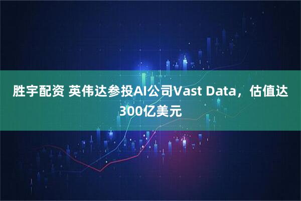 胜宇配资 英伟达参投AI公司Vast Data，估值达300亿美元
