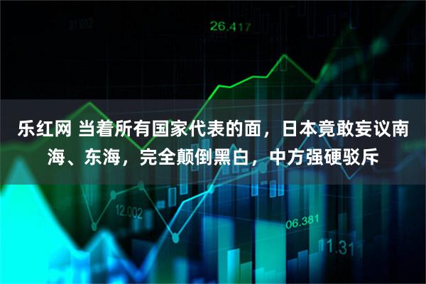 乐红网 当着所有国家代表的面，日本竟敢妄议南海、东海，完全颠倒黑白，中方强硬驳斥