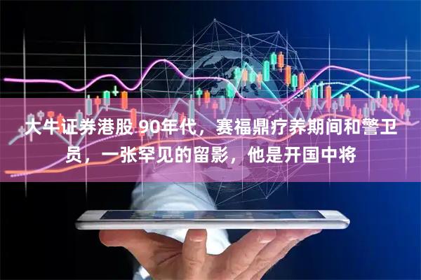 大牛证券港股 90年代,赛福鼎疗养期间和警卫员,一张罕见的留影,他是开国中将