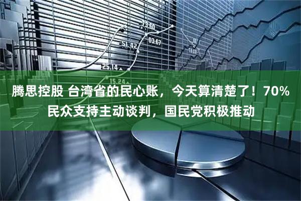 腾思控股 台湾省的民心账,今天算清楚了!70%民众支持主动谈判,国民党积极推动
