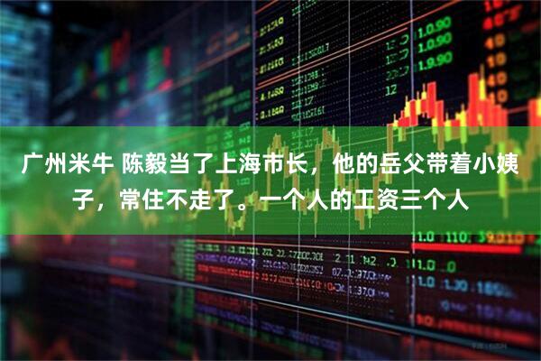 广州米牛 陈毅当了上海市长，他的岳父带着小姨子，常住不走了。一个人的工资三个人