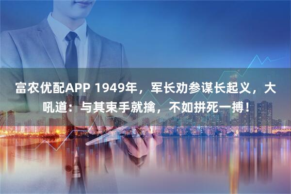 富农优配APP 1949年，军长劝参谋长起义，大吼道：与其束手就擒，不如拼死一搏！