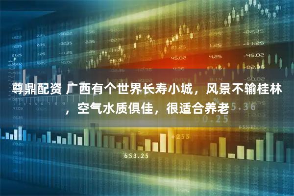 尊鼎配资 广西有个世界长寿小城，风景不输桂林，空气水质俱佳，很适合养老