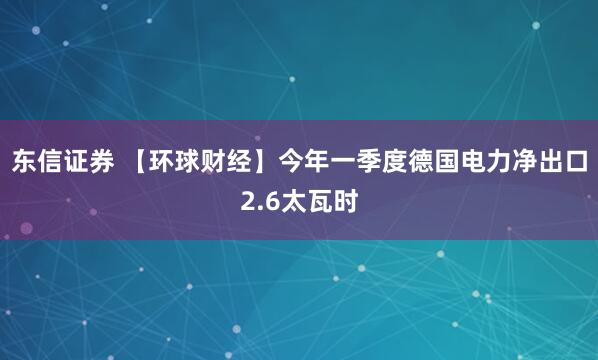 东信证券 【环球财经】今年一季度德国电力净出口2.6太瓦时