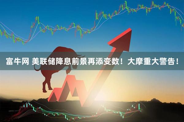 富牛网 美联储降息前景再添变数！大摩重大警告！