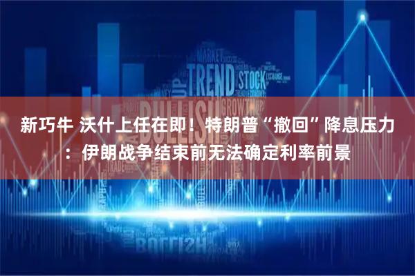 新巧牛 沃什上任在即！特朗普“撤回”降息压力：伊朗战争结束前无法确定利率前景