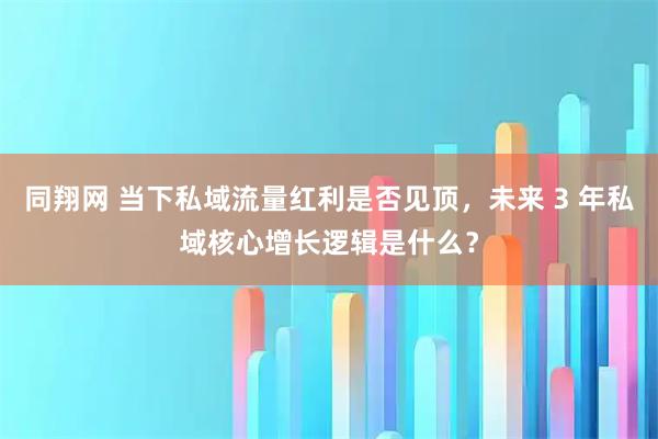 同翔网 当下私域流量红利是否见顶，未来 3 年私域核心增长逻辑是什么？