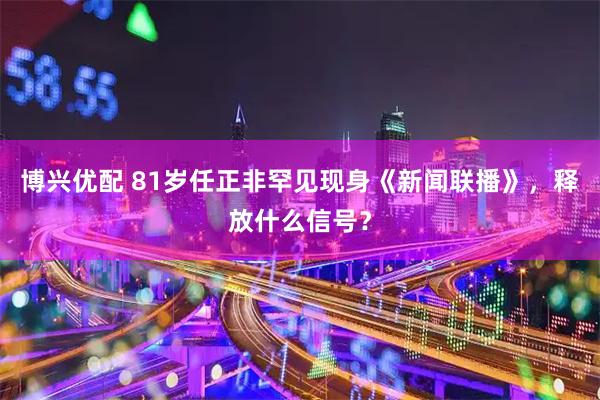 博兴优配 81岁任正非罕见现身《新闻联播》，释放什么信号？
