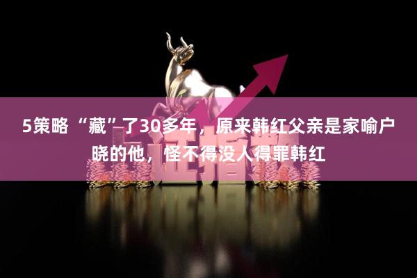 5策略 “藏”了30多年,原来韩红父亲是家喻户晓的他,怪不得没人得罪韩红