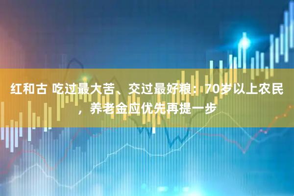 红和古 吃过最大苦、交过最好粮：70岁以上农民，养老金应优先再提一步