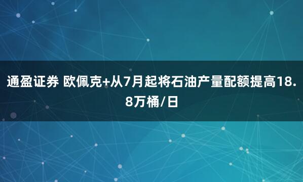 通盈证券 欧佩克+从7月起将石油产量配额提高18.8万桶/日