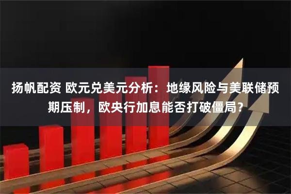 扬帆配资 欧元兑美元分析：地缘风险与美联储预期压制，欧央行加息能否打破僵局？