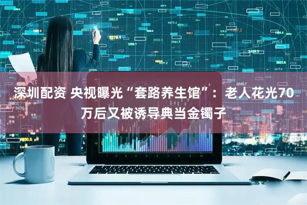 深圳配资 央视曝光“套路养生馆”:老人花光70万后又被诱导典当金镯子