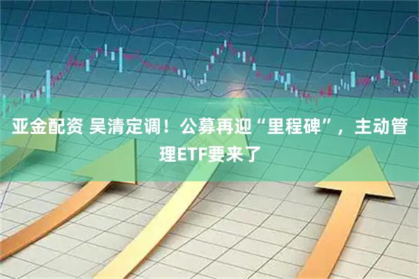 亚金配资 吴清定调！公募再迎“里程碑”，主动管理ETF要来了