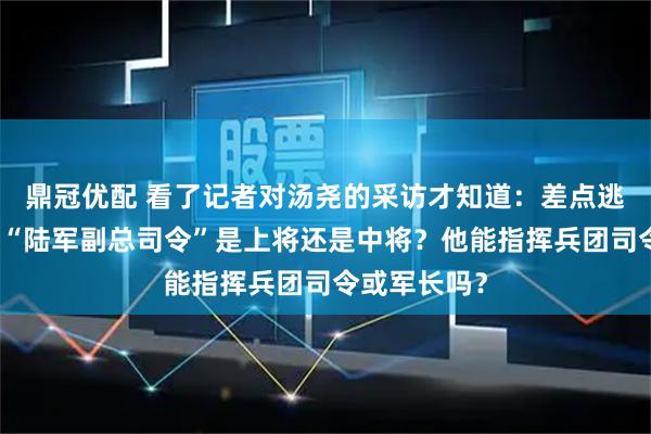 鼎冠优配 看了记者对汤尧的采访才知道：差点逃到国外去的“陆军副总司令”是上将还是中将？他能指挥兵团司令或军长吗？