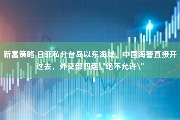 新富策略 日菲私分台岛以东海域，中国海警直接开过去，外交部四连