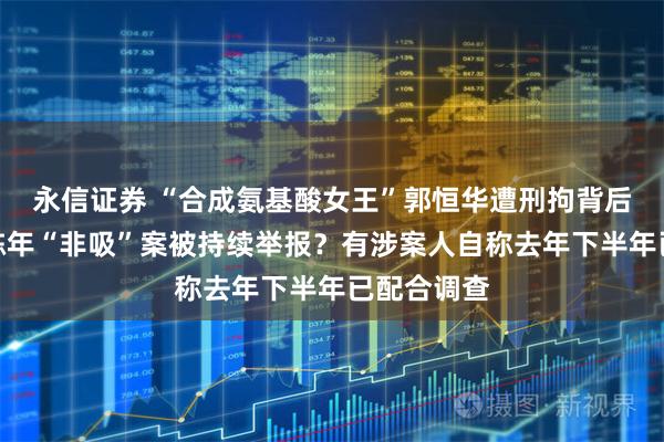 永信证券 “合成氨基酸女王”郭恒华遭刑拘背后：因一桩陈年“非吸”案被持续举报？有涉案人自称去年下半年已配合调查