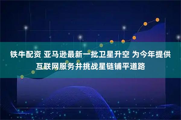 铁牛配资 亚马逊最新一批卫星升空 为今年提供互联网服务并挑战星链铺平道路