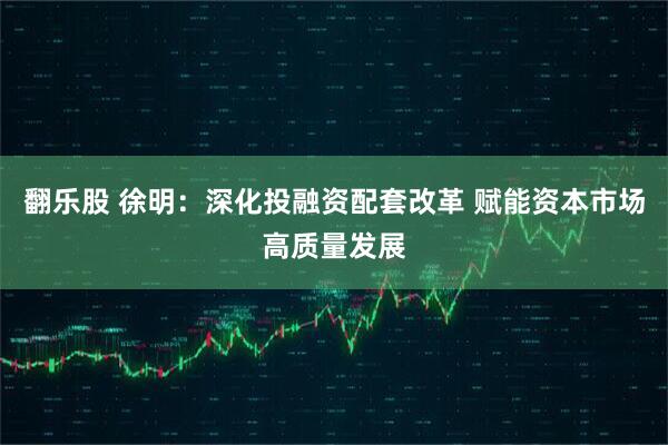翻乐股 徐明：深化投融资配套改革 赋能资本市场高质量发展