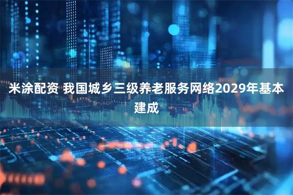 米涂配资 我国城乡三级养老服务网络2029年基本建成