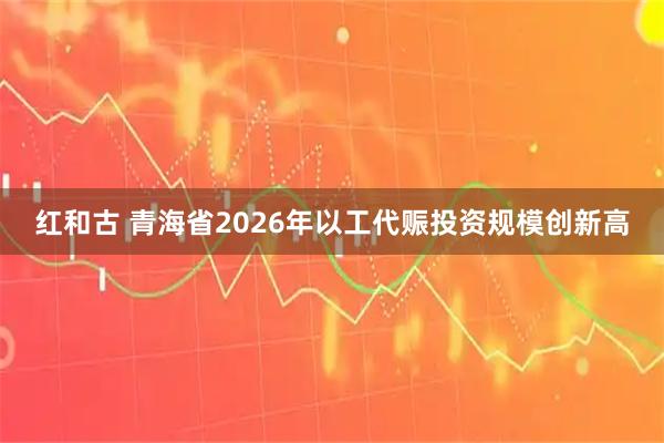 红和古 青海省2026年以工代赈投资规模创新高