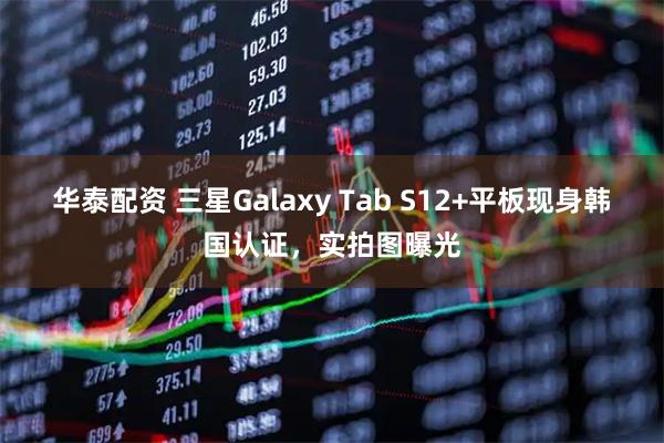 华泰配资 三星Galaxy Tab S12+平板现身韩国认证，实拍图曝光