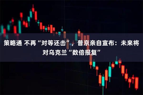 策略通 不再“对等还击”，普京亲自宣布：未来将对乌克兰“数倍报复”