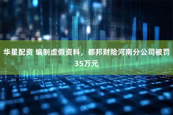 华星配资 编制虚假资料，都邦财险河南分公司被罚35万元