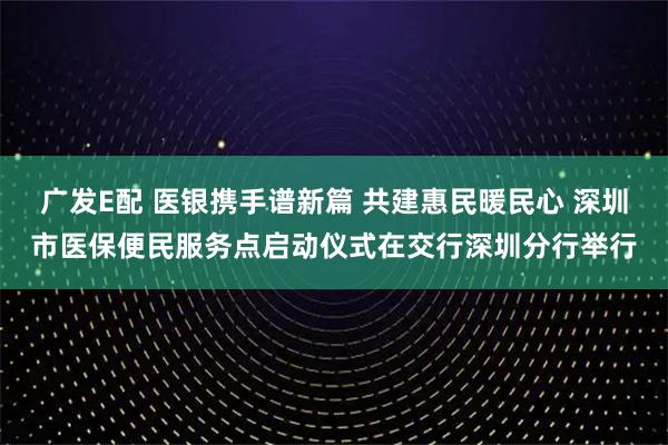 广发E配 医银携手谱新篇 共建惠民暖民心 深圳市医保便民服务点启动仪式在交行深圳分行举行