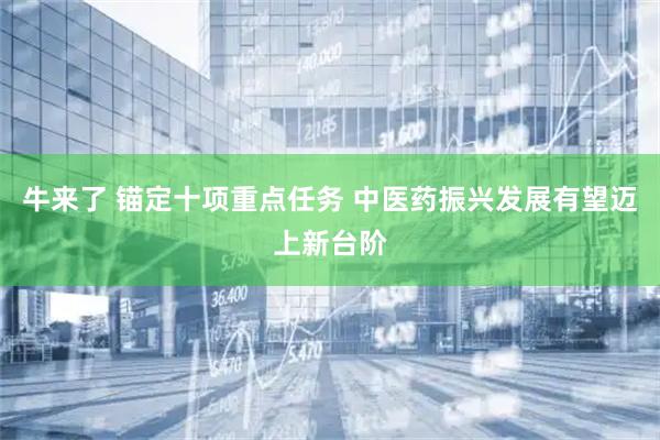 牛来了 锚定十项重点任务 中医药振兴发展有望迈上新台阶