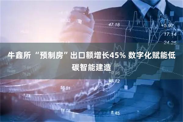 牛鑫所 “预制房”出口额增长45% 数字化赋能低碳智能建造