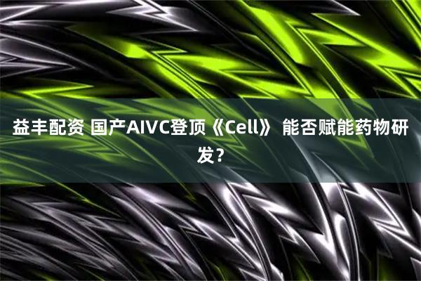益丰配资 国产AIVC登顶《Cell》 能否赋能药物研发？