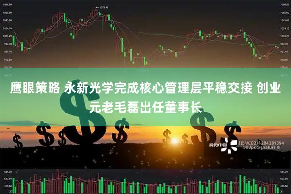 鹰眼策略 永新光学完成核心管理层平稳交接 创业元老毛磊出任董事长