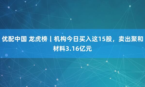 优配中国 龙虎榜丨机构今日买入这15股，卖出聚和材料3.16亿元
