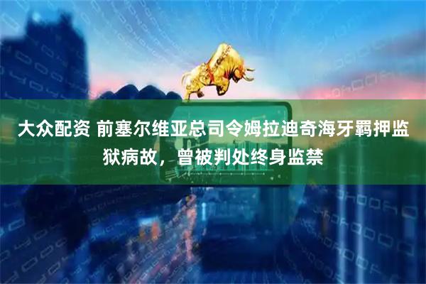 大众配资 前塞尔维亚总司令姆拉迪奇海牙羁押监狱病故，曾被判处终身监禁
