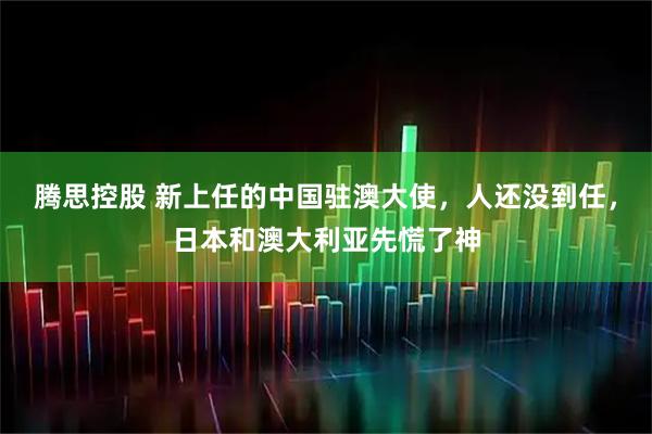 腾思控股 新上任的中国驻澳大使，人还没到任，日本和澳大利亚先慌了神